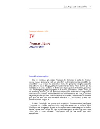 Alain, Propos sur le bonheur (1928) 17
Propos sur le bonheur (1928)
IV
Neurasthénie
22 février 1908
Retour à la table des matières
Par ces temps de giboulées, l'humeur des hommes, et celle des femmes
aussi, change comme le ciel. Un ami, fort instruit et assez raisonnable, me
disait hier : « Je ne suis pas content de moi ; dès que je ne suis plus occupé à
mes affaires ou au bridge, je tourne dans ma tête mille petits motifs qui me
font passer de joie à tristesse et de tristesse à joie, par mille nuances, plus vite
que ne change la gorge des pigeons. Ces motifs, comme une lettre à écrire, ou
un tramway manqué, ou un pardessus trop lourd, prennent une importance
extraordinaire, comme pourraient faire des malheurs réels. En vain je raisonne
et je me prouve que tout cela doit m'être indifférent ; mes raisons ne sonnent
pas plus en moi que des tambours mouillés. Et, en un mot, je me sens
neurasthénique un peu. »
Laissez, lui dis-je, les grands mots et essayez de comprendre les choses.
Votre état est celui de tout le monde ; seulement vous avez le malheur d'être
intelligent, de trop penser à vous, et de vouloir comprendre pourquoi vous êtes
tantôt joyeux, tantôt triste. Et vous vous irritez contre vous-même, parce que
votre joie et votre tristesse s'expliquent mal par les motifs que vous
connaissez.
 