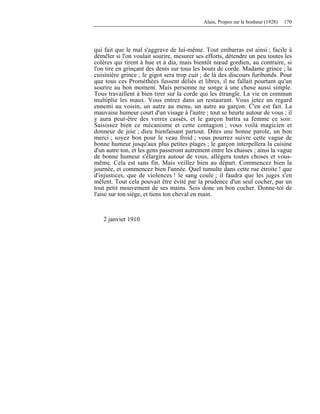 Alain, Propos sur le bonheur (1928) 170
qui fait que le mal s'aggrave de lui-même. Tout embarras est ainsi ; facile à
démêler si l'on voulait sourire, mesurer ses efforts, détendre un peu toutes les
colères qui tirent à hue et à dia, mais bientôt nœud gordien, au contraire, si
l'on tire en grinçant des dents sur tous les bouts de corde. Madame grince ; la
cuisinière grince ; le gigot sera trop cuit ; de là des discours furibonds. Pour
que tous ces Prométhées fussent déliés et libres, il ne fallait pourtant qu'un
sourire au bon moment. Mais personne ne songe à une chose aussi simple.
Tous travaillent à bien tirer sur la corde qui les étrangle. La vie en commun
multiplie les maux. Vous entrez dans un restaurant. Vous jetez un regard
ennemi au voisin, un autre au menu, un autre au garçon. C'en est fait. La
mauvaise humeur court d'un visage à l'autre ; tout se heurte autour de vous ; il
y aura peut-être des verres cassés, et le garçon battra sa femme ce soir.
Saisissez bien ce mécanisme et cette contagion ; vous voilà magicien et
donneur de joie ; dieu bienfaisant partout. Dites une bonne parole, un bon
merci ; soyez bon pour le veau froid ; vous pourrez suivre cette vague de
bonne humeur jusqu'aux plus petites plages ; le garçon interpellera la cuisine
d'un autre ton, et les gens passeront autrement entre les chaises ; ainsi la vague
de bonne humeur s'élargira autour de vous, allégera toutes choses et vous-
même. Cela est sans fin. Mais veillez bien au départ. Commencez bien la
journée, et commencez bien l'année. Quel tumulte dans cette rue étroite ! que
d'injustices, que de violences ! le sang coule ; il faudra que les juges s'en
mêlent. Tout cela pouvait être évité par la prudence d'un seul cocher, par un
tout petit mouvement de ses mains. Sois donc un bon cocher. Donne-toi de
l'aise sur ton siège, et tiens ton cheval en main.
2 janvier 1910
 