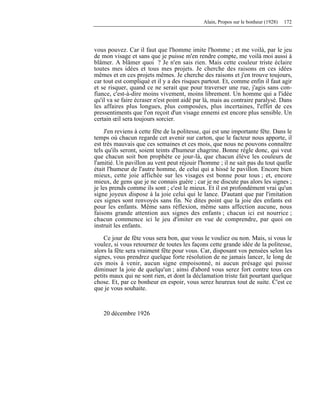 Alain, Propos sur le bonheur (1928) 172
vous pouvez. Car il faut que l'homme imite l'homme ; et me voilà, par le jeu
de mon visage et sans que je puisse m'en rendre compte, me voilà moi aussi à
blâmer. A blâmer quoi ? Je n'en sais rien. Mais cette couleur triste éclaire
toutes mes idées et tous mes projets. Je cherche des raisons en ces idées
mêmes et en ces projets mêmes. Je cherche des raisons et j'en trouve toujours,
car tout est compliqué et il y a des risques partout. Et, comme enfin il faut agir
et se risquer, quand ce ne serait que pour traverser une rue, j'agis sans con-
fiance, c'est-à-dire moins vivement, moins librement. Un homme qui a l'idée
qu'il va se faire écraser n'est point aidé par là, mais au contraire paralysé. Dans
les affaires plus longues, plus composées, plus incertaines, l'effet de ces
pressentiments que l'on reçoit d'un visage ennemi est encore plus sensible. Un
certain œil sera toujours sorcier.
J'en reviens à cette fête de la politesse, qui est une importante fête. Dans le
temps où chacun regarde cet avenir sur carton, que le facteur nous apporte, il
est très mauvais que ces semaines et ces mois, que nous ne pouvons connaître
tels qu'ils seront, soient teints d'humeur chagrine. Bonne règle donc, qui veut
que chacun soit bon prophète ce jour-là, que chacun élève les couleurs de
l'amitié. Un pavillon au vent peut réjouir l'homme ; il ne sait pas du tout quelle
était l'humeur de l'autre homme, de celui qui a hissé le pavillon. Encore bien
mieux, cette joie affichée sur les visages est bonne pour tous ; et, encore
mieux, de gens que je ne connais guère ; car je ne discute pas alors les signes ;
je les prends comme ils sont ; c'est le mieux. Et il est profondément vrai qu'un
signe joyeux dispose à la joie celui qui le lance. D'autant que par l'imitation
ces signes sont renvoyés sans fin. Ne dites point que la joie des enfants est
pour les enfants. Même sans réflexion, même sans affection aucune, nous
faisons grande attention aux signes des enfants ; chacun ici est nourrice ;
chacun commence ici le jeu d'imiter en vue de comprendre, par quoi on
instruit les enfants.
Ce jour de fête vous sera bon, que vous le vouliez ou non. Mais, si vous le
voulez, si vous retournez de toutes les façons cette grande idée de la politesse,
alors la fête sera vraiment fête pour vous. Car, disposant vos pensées selon les
signes, vous prendrez quelque forte résolution de ne jamais lancer, le long de
ces mois à venir, aucun signe empoisonné, ni aucun présage qui puisse
diminuer la joie de quelqu'un ; ainsi d'abord vous serez fort contre tous ces
petits maux qui ne sont rien, et dont la déclamation triste fait pourtant quelque
chose. Et, par ce bonheur en espoir, vous serez heureux tout de suite. C'est ce
que je vous souhaite.
20 décembre 1926
 