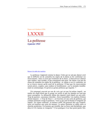 Alain, Propos sur le bonheur (1928) 173
Propos sur le bonheur (1928)
LXXXII
La politesse
6 janvier 1922
Retour à la table des matières
La politesse s'apprend comme la danse. Celui qui ne sait pas danser croit
que le difficile est de connaître les règles de la danse et d'y conformer ses
mouvements ; mais ce n'est que l'extérieur de la chose ; il faut arriver à danser
sans raideur, sans trouble, et par conséquent sans peur. De même c'est peu de
chose de connaître les règles de la politesse ; et, même si on s'y conforme, on
ne se trouve encore qu'au seuil de la politesse. Il faut que les mouvements
soient précis, souples, sans raideur ni tremblement ; car le moindre tremble-
ment se communique. Et qu'est-ce qu'une politesse qui inquiète ?
J'ai remarqué souvent un son de voix qui est par lui-même impoli ; un
maître de chant dirait que la gorge est serrée et que les épaules ne sont pas
assez assouplies. La démarche même des épaules rend impoli un acte poli.
Trop de passion ; assurance cherchée ; force rassemblée. Les maîtres d'armes
disent toujours : « Trop de force » ; et l'escrime est une sorte de politesse, qui
conduit aisément à toute la politesse. Tout ce qui sent le brutal et l'emporté est
impoli ; les signes suffisent ; la menace suffit. On pourrait dire que l'impoli-
tesse est toujours une sorte de menace. La grâce féminine se replie alors et
cherche protection. Un homme qui tremble, par sa force mal disciplinée, que
dira-t-il s'il s'anime et s'emporte ? C'est pourquoi il ne faut point parler fort.
 