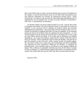 Alain, Propos sur le bonheur (1928) 174
Qui voyait Jaurès dans un salon voyait un homme peu soucieux de l'opinion et
des usages, et souvent mal cravaté ; mais la voix était toute une politesse, par
une douceur chantante où l'oreille ne découvrait aucune force ; chose
miraculeuse, car chacun avait souvenir de cette dialectique métallique et de ce
rugissement, voix du peuple lion. La force n'est pas contraire à la politesse ;
elle l'orne ; c'est puissance sur puissance.
Un homme impoli est encore impoli quand il est seul ; trop de force dans
le moindre mouvement. On sent la passion nouée et cette peur de soi qui est
timidité. Je me souviens d'avoir entendu un homme timide qui discutait
publiquement de grammaire ; son accent était celui de la haine la plus vive. Et,
comme les passions se gagnent bien plus vite que les maladies, je ne m'étonne
jamais de trouver de la fureur dans les opinions les plus innocentes ; ce n'est
souvent qu'une sorte de terreur qui s'accroît par le son même de la voix, et par
de vains efforts contre soi-même. Et il se peut que le fanatisme soit d'abord
impolitesse ; car ce que l'on exprime, même sans le vouloir, il faut bien qu'à la
fin on le ressente. Ainsi le fanatisme serait un fruit de timidité ; une peur de ne
pas bien soutenir ce que l'on croit ; enfin, comme la peur n'est guère suppor-
tée, une fureur contre soi et contre tous, qui communique une force redoutable
aux opinions les plus incertaines. Observez les timides, et comment ils
prennent parti, vous connaîtrez que la convulsion est une étrange méthode de
penser. Par ce détour on comprend comment une tasse de thé tenue à la main
civilise un homme. Le maître d'armes jugeait d'un tireur à la manière de faire
tourner une cuiller dans une tasse de café, sans faire un mouvement de trop.
6 janvier 1922
 