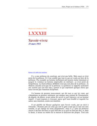 Alain, Propos sur le bonheur (1928) 175
Propos sur le bonheur (1928)
LXXXIII
Savoir-vivre
21 mars 1911
Retour à la table des matières
Il y a une politesse de courtisan, qui n'est pas belle. Mais aussi ce n'est
point de la politesse. Et il me semble que tout ce qui est voulu est hors de la
politesse. Par exemple un homme réellement poli pourra traiter durement et
jusqu'à la violence un homme méprisable ou méchant ; ce n'est point de
l'impolitesse. La bienveillance délibérée n'est pas non plus de la politesse ; la
flatterie calculée n'est pas de la politesse. La politesse se rapporte seulement
aux actions que l'on fait sans y penser et qui expriment quelque chose que
nous n'avons pas l'intention d'exprimer.
Un homme de premier mouvement, qui dit tout ce qui lui vient, qui
s'abandonne au premier sentiment, qui marque sans retenue de l'étonnement,
du dégoût, du plaisir, avant même de savoir ce qu'il éprouve, est un homme
impoli ; il aura toujours à s'excuser, parce qu'il aura troublé et inquiété les
autres sans intention, contre son intention.
Il est pénible de blesser quelqu'un sans l'avoir voulu, par un récit à
l'étourdie ; l'homme poli est celui qui sent la gêne avant que le mal soit sans
remède, et qui change de route élégamment ; mais il y a plus de politesse
encore à deviner d'avance ce qu'il faut dire et ce qu'il ne faut pas dire, et, dans
le doute, à laisser au maître de la maison la direction des propos. Tout cela
 