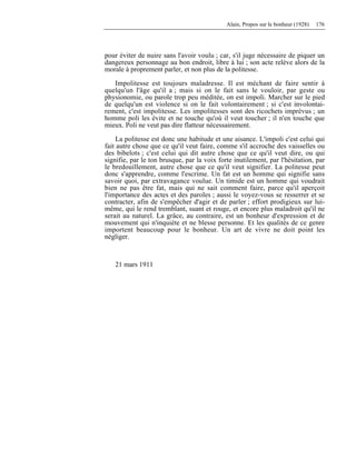 Alain, Propos sur le bonheur (1928) 176
pour éviter de nuire sans l'avoir voulu ; car, s'il juge nécessaire de piquer un
dangereux personnage au bon endroit, libre à lui ; son acte relève alors de la
morale à proprement parler, et non plus de la politesse.
Impolitesse est toujours maladresse. Il est méchant de faire sentir à
quelqu'un l'âge qu'il a ; mais si on le fait sans le vouloir, par geste ou
physionomie, ou parole trop peu méditée, on est impoli. Marcher sur le pied
de quelqu'un est violence si on le fait volontairement ; si c'est involontai-
rement, c'est impolitesse. Les impolitesses sont des ricochets imprévus ; un
homme poli les évite et ne touche qu'où il veut toucher ; il n'en touche que
mieux. Poli ne veut pas dire flatteur nécessairement.
La politesse est donc une habitude et une aisance. L'impoli c'est celui qui
fait autre chose que ce qu'il veut faire, comme s'il accroche des vaisselles ou
des bibelots ; c'est celui qui dit autre chose que ce qu'il veut dire, ou qui
signifie, par le ton brusque, par la voix forte inutilement, par l'hésitation, par
le bredouillement, autre chose que ce qu'il veut signifier. La politesse peut
donc s'apprendre, comme l'escrime. Un fat est un homme qui signifie sans
savoir quoi, par extravagance voulue. Un timide est un homme qui voudrait
bien ne pas être fat, mais qui ne sait comment faire, parce qu'il aperçoit
l'importance des actes et des paroles ; aussi le voyez-vous se resserrer et se
contracter, afin de s'empêcher d'agir et de parler ; effort prodigieux sur lui-
même, qui le rend tremblant, suant et rouge, et encore plus maladroit qu'il ne
serait au naturel. La grâce, au contraire, est un bonheur d'expression et de
mouvement qui n'inquiète et ne blesse personne. Et les qualités de ce genre
importent beaucoup pour le bonheur. Un art de vivre ne doit point les
négliger.
21 mars 1911
 
