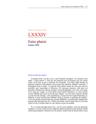 Alain, Propos sur le bonheur (1928) 177
Propos sur le bonheur (1928)
LXXXIV
Faire plaisir
8 mars 1911
Retour à la table des matières
Je parlais d'un « art de vivre » qu'il faudrait enseigner. J'y mettrais cette
règle : « faire plaisir ». Elle me fut proposée par un homme que j'ai connu
assez vif de ton, et qui a réformé son caractère. Une telle règle étonne au
premier moment. Faire plaisir, n'est-ce pas être menteur, flatteur, courtisan ?
Entendons bien la règle ; il s'agit de faire plaisir toutes les fois que cela est
possible sans mensonge ni bassesse. Or, presque toujours cela nous est
possible. Quand nous disons quelque vérité désagréable, avec une voix aigre
et le sang au visage, ce n'est qu'un mouvement d'humeur, ce n'est qu'une
courte maladie que nous ne savons pas soigner ; en vain nous voulons ensuite
y avoir mis du courage ; cela est douteux, si nous n'avons risqué beaucoup, et,
d'abord, si nous n'avons pas délibéré. D'où je tirerais ce principe de morale :
« Ne sois jamais insolent que par volonté délibérée, et seulement à l'égard d'un
homme plus puissant que toi. » Mais sans doute vaut-il mieux dire le vrai sans
forcer le ton, et même, dans le vrai, choisir ce qui est louable.
Il y a à louer presque dans tout ; car les vrais mobiles, nous les ignorons
toujours, et il n'en coûte rien de supposer plutôt modération que lâcheté, plutôt
amitié que prudence. Surtout avec les jeunes, mettez tout au mieux dans ce qui
 