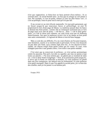 Alain, Propos sur le bonheur (1928) 178
n'est que supposition, et faites-leur un beau portrait d'eux-mêmes ; ils se
croiront ainsi ; ils seront bientôt ainsi ; au lieu que la critique ne sert jamais à
rien. Par exemple, si c'est un poète, retenez et citez les plus beaux vers ; si
c'est un politique, louez-le pour tout le mal qu'il n'a pas fait.
Il me revient ici un récit d'école maternelle. Un tout petit garnement, qui
ne faisait jusque-là que mauvaises farces et gribouillage, un jour fit
proprement le tiers d'une page de bâtons. La maîtresse passait dans les bancs
et donnait des bons points ; comme elle ne remarquait seulement pas ce tiers
de page tracé avec tant de peine : « Ah ben m... alors ! » dit le petit garne-
ment ; et il dit la chose tout crûment, car cette école n'est pas au faubourg
Saint-Germain. Sur quoi la maîtresse revint à lui et lui donna un bon point
sans autre commentaire ; il s'agissait de bâtons et non de beau langage.
Mais ce sont des cas difficiles. Il y en a tant d'autres où l'on peut toujours,
sans hésitation, sourire et se montrer poli et prévenant. Si l'on vous bouscule
un peu dans une foule, ayez comme règle d'en rire ; le rire dissout la bous-
culade, car chacun rougit d'une petite colère qui lui venait. Et vous, vous
échappez peut-être à une grande colère, c'est-à-dire à une petite maladie.
C'est ainsi que je concevrais la politesse ; ce n'est qu'une gymnastique
contre les passions. Être poli c'est dire ou signifier, par tous ses gestes et par
toutes ses paroles : « Ne nous irritons pas ; ne gâtons pas ce moment de notre
vie. » Est-ce donc bonté évangélique ? Non. Je ne pousserais point jusque-là ;
il arrive que la bonté est indiscrète et humilie. La vraie politesse est plutôt
dans une joie contagieuse, qui adoucit tous les frottements. Et cette politesse
n'est guère enseignée. Dans ce que l'on appelle la société polie, j'ai vu bien des
dos courbés, mais je n'ai jamais vu un homme poli.
8 mars 1911
 