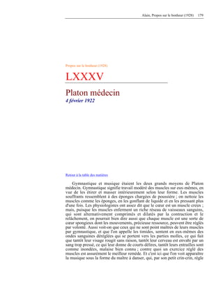 Alain, Propos sur le bonheur (1928) 179
Propos sur le bonheur (1928)
LXXXV
Platon médecin
4 février 1922
Retour à la table des matières
Gymnastique et musique étaient les deux grands moyens de Platon
médecin. Gymnastique signifie travail modéré des muscles sur eux-mêmes, en
vue de les étirer et masser intérieurement selon leur forme. Les muscles
souffrants ressemblent à des éponges chargées de poussière ; on nettoie les
muscles comme les éponges, en les gonflant de liquide et en les pressant plus
d'une fois. Les physiologistes ont assez dit que le cœur est un muscle creux ;
mais, puisque les muscles enferment un riche réseau de vaisseaux sanguins,
qui sont alternativement comprimés et dilatés par la contraction et le
relâchement, on pourrait bien dire aussi que chaque muscle est une sorte de
cœur spongieux dont les mouvements, précieuse ressource, peuvent être réglés
par volonté. Aussi voit-on que ceux qui ne sont point maîtres de leurs muscles
par gymnastique, et que l'on appelle les timides, sentent en eux-mêmes des
ondes sanguines déréglées qui se portent vers les parties molles, ce qui fait
que tantôt leur visage rougit sans raison, tantôt leur cerveau est envahi par un
sang trop pressé, ce qui leur donne de courts délires, tantôt leurs entrailles sont
comme inondées, malaise bien connu ; contre quoi un exercice réglé des
muscles est assurément le meilleur remède. Et c'est ici que l'on voit apparaître
la musique sous la forme du maître à danser, qui, par son petit crin-crin, règle
 