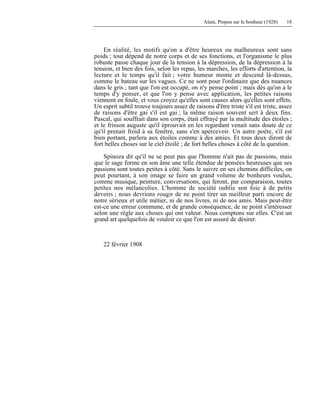 Alain, Propos sur le bonheur (1928) 18
En réalité, les motifs qu'on a d'être heureux ou malheureux sont sans
poids ; tout dépend de notre corps et de ses fonctions, et l'organisme le plus
robuste passe chaque jour de la tension à la dépression, de la dépression à la
tension, et bien des fois, selon les repas, les marches, les efforts d'attention, la
lecture et le temps qu'il fait ; votre humeur monte et descend là-dessus,
comme le bateau sur les vagues. Ce ne sont pour l'ordinaire que des nuances
dans le gris ; tant que l'on est occupé, on n'y pense point ; mais dès qu'on a le
temps d'y penser, et que l'on y pense avec application, les petites raisons
viennent en foule, et vous croyez qu'elles sont causes alors qu'elles sont effets.
Un esprit subtil trouve toujours assez de raisons d'être triste s'il est triste, assez
de raisons d'être gai s'il est gai ; la même raison souvent sert à deux fins.
Pascal, qui souffrait dans son corps, était effrayé par la multitude des étoiles ;
et le frisson auguste qu'il éprouvait en les regardant venait sans doute de ce
qu'il prenait froid à sa fenêtre, sans s'en apercevoir. Un autre poète, s'il est
bien portant, parlera aux étoiles comme à des amies. Et tous deux diront de
fort belles choses sur le ciel étoilé ; de fort belles choses à côté de la question.
Spinoza dit qu'il ne se peut pas que l'homme n'ait pas de passions, mais
que le sage forme en son âme une telle étendue de pensées heureuses que ses
passions sont toutes petites à côté. Sans le suivre en ses chemins difficiles, on
peut pourtant, à son image se faire un grand volume de bonheurs voulus,
comme musique, peinture, conversations, qui feront, par comparaison, toutes
petites nos mélancolies. L'homme de société oublie son foie à de petits
devoirs ; nous devrions rougir de ne point tirer un meilleur parti encore de
notre sérieux et utile métier, ni de nos livres, ni de nos amis. Mais peut-être
est-ce une erreur commune, et de grande conséquence, de ne point s'intéresser
selon une règle aux choses qui ont valeur. Nous comptons sur elles. C'est un
grand art quelquefois de vouloir ce que l'on est assuré de désirer.
22 février 1908
 
