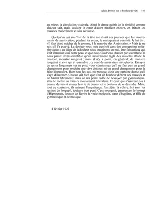 Alain, Propos sur le bonheur (1928) 180
au mieux la circulation viscérale. Ainsi la danse guérit de la timidité comme
chacun sait, mais soulage le cœur d'autre manière encore, en étirant les
muscles modérément et sans secousse.
Quelqu'un qui souffrait de la tête me disait ces jours-ci que les mouve-
ments de mastication, pendant les repas, le soulageaient aussitôt. Je lui dis :
«Il faut donc mâcher de la gomme, à la manière des Américains. » Mais je ne
sais s'il l'a essayé. La douleur nous jette aussitôt dans des conceptions méta-
physiques ; au siège de la douleur nous imaginons un mal, être fantastique qui
s'est introduit sous notre peau, et que nous voudrions chasser par sorcellerie. Il
nous paraît invraisemblable qu'un mouvement réglé des muscles efface la
douleur, monstre rongeant ; mais il n'y a point, en général, de monstre
rongeant ni rien qui y ressemble ; ce sont de mauvaises métaphores. Essayez
de rester longtemps sur un pied, vous constaterez qu'il ne faut pas un grand
changement pour produire une vive douleur, ni un grand changement pour la
faire disparaître. Dans tous les cas, ou presque, c'est une certaine danse qu'il
s'agit d'inventer. Chacun sait bien que c'est un bonheur d'étirer ses muscles et
de bâiller librement ; mais on n'a point l'idée de l'essayer par gymnastique,
afin de mettre en train ce mouvement libérateur. Et ceux qui n'arrivent pas à
dormir devraient mimer l'envie de dormir et le bonheur de se détendre. Mais,
tout au contraire, ils miment l'impatience, l'anxiété, la colère. Ici sont les
racines de l'orgueil, toujours trop puni. C'est pourquoi, empruntant le bonnet
d'Hippocrate, j'essaie de décrire la vraie modestie, sœur d'hygiène, et fille de
gymnastique et de musique.
4 février 1922
 
