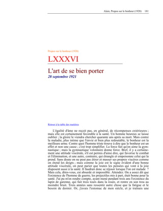 Alain, Propos sur le bonheur (1928) 181
Propos sur le bonheur (1928)
LXXXVI
L'art de se bien porter
28 septembre 1921
Retour à la table des matières
L'égalité d'âme ne reçoit pas, en général, de récompenses extérieures ;
mais elle est certainement favorable à la santé. Un homme heureux se laisse
oublier ; la gloire le viendra chercher quarante ans après sa mort. Mais contre
la maladie, plus intime que l'envie et bien plus redoutable, le bonheur est la
meilleure arme. Contre quoi l'homme triste trouve à dire que le bonheur est un
effet et non une cause ; c'est trop simplifier. La force fait qu'on aime la gym-
nastique ; mais la gymnastique volontaire donne force. Bref, il y a certaine-
ment une attitude viscérale, s'il est permis d'ainsi dire, qui favorise le combat
et l'élimination, et une autre, contraire, qui étrangle et empoisonne celui qui la
prend. Sans doute on ne peut pas étirer et masser ses propres viscères comme
on étend les doigts ; mais comme la joie est le signe évident d'une bonne
attitude viscérale, on peut parier que toutes les pensées qui vont à la joie
disposent aussi à la santé. Il faudrait donc se réjouir lorsque l'on est malade ?
Mais cela, dites-vous, est absurde et impossible. Attendez. On a assez dit que
l'existence de l'homme de guerre, les projectiles mis à part, était bonne pour la
santé. J'ai pu m'en rendre compte, ayant mené pendant trois ans l'existence du
lapin de garenne, qui fait trois tours dans la rosée, et rentre en son trou au
moindre bruit. Trois années sans ressentir autre chose que la fatigue et le
besoin de dormir. Or, j'avais l'estomac de mon siècle, et je traînais une
 