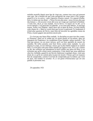 Alain, Propos sur le bonheur (1928) 182
maladie mortelle depuis mon âge de vingt ans, comme tous ceux qui pensent
sans agir. On a bientôt dit que cette prospérité du corps tient à l'air campa-
gnard et à la vie active ; mais j'aperçois d'autres causes. Un caporal d'infan-
terie, le même qui me disait : « Nous n'avons plus peur ; nous n'avons plus que
des transes », vint un jour à mon abri avec un visage qui exprimait le bonheur.
« Cette fois, dit-il, je suis malade. J'ai la fièvre ; le major me l'a dit ; je le
revois demain. C'est peut-être la typhoïde ; je ne tiens plus debout ; le paysage
tourne. Enfin c'est l'hôpital. Après deux ans et demi de boue, j'ai bien mérité
cette chance-là. » Mais je voyais bien que la joie le guérissait. Le lendemain il
n'était plus question de fièvre, mais bien de traverser les agréables ruines de
Flirey, et pour gagner une position encore pire.
Ce n'est pas une faute d'être malade ; la discipline ne peut rien dire contre,
ni l'honneur. Quel est le soldat qui n'a point guetté en lui-même, dans les
transports de l'espérance, les symptômes d'une maladie, même mortelle ? On
finit par penser, en ces jours atroces, qu'il est bien agréable de mourir de
maladie. De telles pensées sont bien fortes contre toute maladie. La joie
dispose le corps, en son intérieur, mieux que le plus habile médecin ne saurait
faire. Ce n'est plus cette peur d'être malade qui aggrave tout. S'il y eut, comme
on dit, des solitaires qui attendaient la mort comme une grâce de Dieu, je ne
m'étonne pas qu'ils soient morts centenaires. Cette durée que nous admirons
chez les vieillards, quand ils ont fini de s'intéresser à quelque chose, vient sans
doute de ce qu'ils ne sentent plus la peur de mourir. Choses qu'il est toujours
bon de comprendre, comme il est bon de comprendre que la raideur, qui vient
de peur, fait tomber le cavalier. Il y a un genre d'insouciance qui est une
grande et puissante ruse.
28 septembre 1921
 