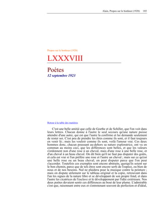 Alain, Propos sur le bonheur (1928) 185
Propos sur le bonheur (1928)
LXXXVIII
Poètes
12 septembre 1923
Retour à la table des matières
C'est une belle amitié que celle de Goethe et de Schiller, que l'on voit dans
leurs lettres. Chacun donne à l'autre le seul secours qu'une nature puisse
attendre d'une autre, qui est que l'autre la confirme et lui demande seulement
de rester soi. C'est peu de prendre les êtres comme ils sont, et il faut toujours
en venir là ; mais les vouloir comme ils sont, voilà l'amour vrai. Ces deux
hommes donc, chacun poussant au-dehors sa nature exploratrice, ont vu en
commun au moins ceci, que les différences sont belles, et que les valeurs
s'ordonnent non d'une rose à un cheval, mais d'une rose à une belle rose, et
d'un cheval à un beau cheval. On dit bien qu'il ne faut pas disputer des goûts,
et cela est vrai si l'un préfère une rose et l'autre un cheval ; mais sur ce qu'est
une belle rose ou un beau cheval, on peut disputer parce que l'on peut
s'accorder. Toutefois ces exemples sont encore abstraits, quoiqu'ils soient sur
le bon chemin, parce que de tels êtres sont encore serfs de l'espèce, ou bien de
nous et de nos besoins. Nul ne plaidera pour la musique contre la peinture ;
mais on dispute utilement sur le tableau original et la copie, retrouvant dans
l'un les signes de la nature libre et se développant de son propre fond, et dans
l'autre les cicatrices de l'esclave et le développement par l'idée extérieure. Nos
deux poètes devaient sentir ces différences au bout de leur plume. L'admirable
c'est que, raisonnant entre eux et s'entretenant souvent de perfection et d'idéal,
 