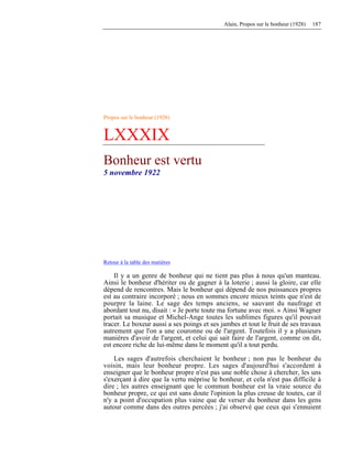 Alain, Propos sur le bonheur (1928) 187
Propos sur le bonheur (1928)
LXXXIX
Bonheur est vertu
5 novembre 1922
Retour à la table des matières
Il y a un genre de bonheur qui ne tient pas plus à nous qu'un manteau.
Ainsi le bonheur d'hériter ou de gagner à la loterie ; aussi la gloire, car elle
dépend de rencontres. Mais le bonheur qui dépend de nos puissances propres
est au contraire incorporé ; nous en sommes encore mieux teints que n'est de
pourpre la laine. Le sage des temps anciens, se sauvant du naufrage et
abordant tout nu, disait : « Je porte toute ma fortune avec moi. » Ainsi Wagner
portait sa musique et Michel-Ange toutes les sublimes figures qu'il pouvait
tracer. Le boxeur aussi a ses poings et ses jambes et tout le fruit de ses travaux
autrement que l'on a une couronne ou de l'argent. Toutefois il y a plusieurs
manières d'avoir de l'argent, et celui qui sait faire de l'argent, comme on dit,
est encore riche de lui-même dans le moment qu'il a tout perdu.
Les sages d'autrefois cherchaient le bonheur ; non pas le bonheur du
voisin, mais leur bonheur propre. Les sages d'aujourd'hui s'accordent à
enseigner que le bonheur propre n'est pas une noble chose à chercher, les uns
s'exerçant à dire que la vertu méprise le bonheur, et cela n'est pas difficile à
dire ; les autres enseignant que le commun bonheur est la vraie source du
bonheur propre, ce qui est sans doute l'opinion la plus creuse de toutes, car il
n'y a point d'occupation plus vaine que de verser du bonheur dans les gens
autour comme dans des outres percées ; j'ai observé que ceux qui s'ennuient
 