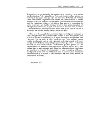 Alain, Propos sur le bonheur (1928) 188
d'eux-mêmes, on ne peut point les amuser ; et au contraire, à ceux qui ne
mendient point, c'est à ceux-là que l'on peut donner quelque chose, par
exemple la musique à celui qui s'est fait musicien. Bref il ne sert point de
semer dans le sable ; et je crois avoir compris, en y pensant assez, la célèbre
parabole du semeur, qui juge incapables de recevoir ceux qui manquent de
tout. Qui est puissant et heureux par soi sera donc heureux et puissant par les
autres encore en plus. Oui les heureux feront un beau commerce et un bel
échange ; mais encore faut-il qu'ils aient en eux du bonheur, pour le donner.
Et l'homme résolu doit regarder une bonne fois de ce côté-là, ce qui le
détourne d'une certaine manière d'aimer qui ne sert point.
M'est avis, donc, que le bonheur intime et propre n'est point contraire à la
vertu, mais plutôt est par lui-même vertu, comme ce beau mot de vertu nous
en avertit, qui veut dire puissance. Car le plus heureux au sens plein est bien
clairement celui qui jettera le mieux par-dessus bord l'autre bonheur, comme
on jette un vêtement. Mais sa vraie richesse il ne la jette point, il ne le peut ;
non pas même le fantassin qui attaque ou l'aviateur qui tombe ; leur intime
bonheur est aussi bien chevillé à eux-mêmes que leur propre vie ; ils
combattent de leur bonheur comme d'une arme ; ce qui a fait dire qu'il y a du
bonheur dans le héros tombant. Mais il faut user ici de cette forme redressante
qui appartient en propre à Spinoza et dire : ce n'est point parce qu'ils mou-
raient pour la patrie qu'ils étaient heureux, mais au contraire, c'est parce qu'ils
étaient heureux qu'ils avaient la force de mourir. Qu'ainsi soient tressées les
couronnes de novembre.
5 novembre 1922
 