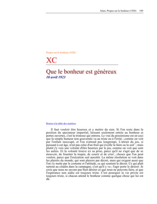 Alain, Propos sur le bonheur (1928) 189
Propos sur le bonheur (1928)
XC
Que le bonheur est généreux
10 avril 1923
Retour à la table des matières
Il faut vouloir être heureux et y mettre du sien. Si l'on reste dans la
position du spectateur impartial, laissant seulement entrée au bonheur et
portes ouvertes, c'est la tristesse qui entrera. Le vrai du pessimisme est en ceci
que la simple humeur non gouvernée va au triste ou à l'irrité ; comme on voit
par l'enfant inoccupé, et l'on n'attend pas longtemps. L'attrait du jeu, si
puissant à cet âge, n'est pas celui d'un fruit qui éveille la faim ou la soif ; mais
plutôt j'y vois une volonté d'être heureux par le jeu, comme on voit que sont
les autres. Et la volonté trouve ici sa prise, parce qu'il ne s'agit que de se
mouvoir, de fouetter la toupie, de courir et de crier ; choses que l'on peut
vouloir, parce que l'exécution suit aussitôt. La même résolution se voit dans
les plaisirs du monde, qui sont plaisirs par décret, mais qui exigent aussi que
l'on s'y mette par le costume et l'attitude, ce qui soutient le décret. Ce qui plaît
surtout au citadin dans la campagne, c'est qu'il y va ; l'agir porte le désirer. Je
crois que nous ne savons pas bien désirer ce que nous ne pouvons faire, et que
l'espérance non aidée est toujours triste. C'est pourquoi la vie privée est
toujours triste, si chacun attend le bonheur comme quelque chose qui lui est
dû.
 
