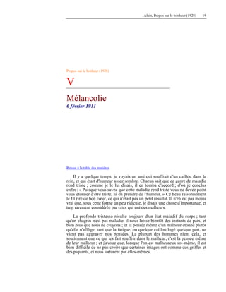 Alain, Propos sur le bonheur (1928) 19
Propos sur le bonheur (1928)
V
Mélancolie
6 février 1911
Retour à la table des matières
Il y a quelque temps, je voyais un ami qui souffrait d'un caillou dans le
rein, et qui était d'humeur assez sombre. Chacun sait que ce genre de maladie
rend triste ; comme je le lui disais, il en tomba d'accord ; d'où je conclus
enfin : « Puisque vous savez que cette maladie rend triste vous ne devez point
vous étonner d'être triste, ni en prendre de l'humeur. » Ce beau raisonnement
le fit rire de bon cœur, ce qui n'était pas un petit résultat. Il n'en est pas moins
vrai que, sous cette forme un peu ridicule, je disais une chose d'importance, et
trop rarement considérée par ceux qui ont des malheurs.
La profonde tristesse résulte toujours d'un état maladif du corps ; tant
qu'un chagrin n'est pas maladie, il nous laisse bientôt des instants de paix, et
bien plus que nous ne croyons ; et la pensée même d'un malheur étonne plutôt
qu'elle n'afflige, tant que la fatigue, ou quelque caillou logé quelque part, ne
vient pas aggraver nos pensées. La plupart des hommes nient cela, et
soutiennent que ce qui les fait souffrir dans le malheur, c'est la pensée même
de leur malheur ; et j'avoue que, lorsque l'on est malheureux soi-même, il est
bien difficile de ne pas croire que certaines images ont comme des griffes et
des piquants, et nous torturent par elles-mêmes.
 