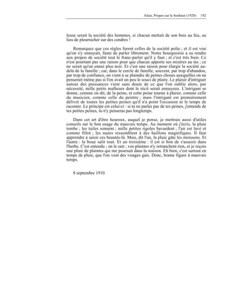Alain, Propos sur le bonheur (1928) 192
leuse serait la société des hommes, si chacun mettait de son bois au feu, au
lieu de pleurnicher sur des cendres !
Remarquez que ces règles furent celles de la société polie ; et il est vrai
qu'on s'y ennuyait, faute de parler librement. Notre bourgeoisie a su rendre
aux propos de société tout le franc-parler qu'il y faut ; et c'est très bien. Ce
n'est pourtant pas une raison pour que chacun apporte ses misères au tas ; ce
ne serait qu'un ennui plus noir. Et c'est une raison pour élargir la société au-
delà de la famille ; car, dans le cercle de famille, souvent, par trop d'abandon,
par trop de confiance, on vient à se plaindre de petites choses auxquelles on ne
penserait même pas si l'on avait un peu le souci de plaire. Le plaisir d'intriguer
autour des puissances vient sans doute de ce que l'on oublie alors, par
nécessité, mille petits malheurs dont le récit serait ennuyeux. L'intrigant se
donne, comme on dit, de la peine, et cette peine tourne à plaisir, comme celle
du musicien, comme celle du peintre ; mais l'intrigant est premièrement
délivré de toutes les petites peines qu'il n'a point l'occasion ni le temps de
raconter. Le principe est celui-ci : si tu ne parles pas de tes peines, j'entends de
tes petites peines, tu n'y penseras pas longtemps.
Dans cet art d'être heureux, auquel je pense, je mettrais aussi d'utiles
conseils sur le bon usage du mauvais temps. Au moment où j'écris, la pluie
tombe ; les tuiles sonnent ; mille petites rigoles bavardent ; l'air est lavé et
comme filtré ; les nuées ressemblent à des haillons magnifiques. Il faut
apprendre à saisir ces beautés-là. Mais, dit l'un, la pluie gâte les moissons. Et
l'autre : la boue salit tout. Et un troisième : il est si bon de s'asseoir dans
l'herbe. C'est entendu ; on le sait ; vos plaintes n'y retranchent rien, et je reçois
une pluie de plaintes qui me poursuit dans la maison. Eh bien, c'est surtout en
temps de pluie, que l'on veut des visages gais. Donc, bonne figure à mauvais
temps.
8 septembre 1910
 