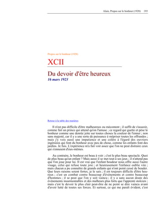 Alain, Propos sur le bonheur (1928) 193
Propos sur le bonheur (1928)
XCII
Du devoir d'être heureux
16 mars 1923
Retour à la table des matières
Il n'est pas difficile d'être malheureux ou mécontent ; il suffit de s'asseoir,
comme fait un prince qui attend qu'on l'amuse ; ce regard qui guette et pèse le
bonheur comme une denrée jette sur toutes choses la couleur de l'ennui ; non
sans majesté, car il y a une sorte de puissance à mépriser toutes les offrandes ;
mais j'y vois aussi une impatience et une colère à l'égard des ouvriers
ingénieux qui font du bonheur avec peu de chose, comme les enfants font des
jardins. Je fuis. L'expérience m'a fait voir assez que l'on ne peut distraire ceux
qui s'ennuient d'eux-mêmes.
Au contraire, le bonheur est beau à voir ; c'est le plus beau spectacle. Quoi
de plus beau qu'un enfant ? Mais aussi il se met tout à ses jeux ; il n'attend pas
que l'on joue pour lui. Il est vrai que l'enfant boudeur nous offre aussi l'autre
visage, celui qui refuse toute joie ; et heureusement l'enfance oublie vite ;
mais chacun a pu connaître de grands enfants qui n'ont point cessé de bouder.
Que leurs raisons soient fortes, je le sais ; il est toujours difficile d'être heu-
reux ; c'est un combat contre beaucoup d'événements et contre beaucoup
d'hommes ; il se peut que l'on y soit vaincu ; il y a sans aucun doute des
événements insurmontables et des malheurs plus forts que l'apprenti stoïcien ;
mais c'est le devoir le plus clair peut-être de ne point se dire vaincu avant
d'avoir lutté de toutes ses forces. Et surtout, ce qui me paraît évident, c'est
 