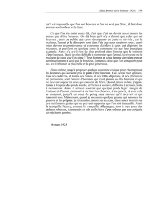 Alain, Propos sur le bonheur (1928) 194
qu'il est impossible que l'on soit heureux si l'on ne veut pas l'être ; il faut donc
vouloir son bonheur et le faire.
Ce que l'on n'a point assez dit, c'est que c'est un devoir aussi envers les
autres que d'être heureux. On dit bien qu'il n'y a d'aimé que celui qui est
heureux ; mais on oublie que cette récompense est juste et méritée ; car le
malheur, l'ennui et le désespoir sont dans l'air que nous respirons tous ; aussi
nous devons reconnaissance et couronne d'athlète à ceux qui digèrent les
miasmes, et purifient en quelque sorte la commune vie par leur énergique
exemple. Aussi n'y a-t-il rien de plus profond dans l'amour que le serment
d'être heureux. Quoi de plus difficile à surmonter que l'ennui, la tristesse ou le
malheur de ceux que l'on aime ? Tout homme et toute femme devraient penser
continuellement à ceci que le bonheur, j'entends celui que l'on conquiert pour
soi, est l'offrande la plus belle et la plus généreuse.
J'irais même jusqu'à proposer quelque couronne civique pour récompenser
les hommes qui auraient pris le parti d'être heureux. Car, selon mon opinion,
tous ces cadavres, et toutes ces ruines, et ces folles dépenses, et ces offensives
de précaution, sont l'œuvre d'hommes qui n'ont jamais su être heureux et qui
ne peuvent supporter ceux qui essaient de l'être. Quand j'étais enfant, j'appar-
tenais à l'espèce des poids lourds, difficiles à vaincre, difficiles à remuer, lents
à s'émouvoir. Aussi il arrivait souvent que quelque poids léger, maigre de
tristesse et d'ennui, s'amusait à me tirer les cheveux, à me pincer, et avec cela
se moquant, jusqu'à un coup de poing sans mesure qu'il recevait et qui
terminait tout. Maintenant, quand je reconnais quelque gnome qui annonce les
guerres et les prépare, je n'examine jamais ses raisons, étant assez instruit sur
ces malfaisants génies qui ne peuvent supporter que l'on soit tranquille. Ainsi
la tranquille France, comme la tranquille Allemagne, sont à mes yeux des
enfants robustes, tourmentés et mis enfin hors d'eux-mêmes par une poignée
de méchants gamins.
16 mars 1923
 
