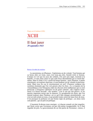 Alain, Propos sur le bonheur (1928) 195
Propos sur le bonheur (1928)
XCIII
Il faut jurer
29 septembre 1923
Retour à la table des matières
Le pessimisme est d'humeur ; l'optimisme est de volonté. Tout homme qui
se laisse aller est triste, mais c'est trop peu dire, bientôt irrité et furieux.
Comme on voit que les jeux des enfants, s'ils sont sans règle, tournent à la
bataille ; et sans autre cause ici que cette force désordonnée qui se mord elle-
même. Dans le fond, il n'y a point de bonne humeur ; mais l'humeur, à parler
exactement, est toujours mauvaise, et tout bonheur est de volonté et gouverne-
ment. Dans tous les cas le raisonnement est serf. L'humeur compose des
systèmes étonnants que l'on voit grossis chez les fous ; il y a toujours de la
vraisemblance et de l'éloquence dans les discours d'un malheureux qui se croit
persécuté. L'éloquence optimiste est du genre calmant ; elle s'oppose seule-
ment à la fureur bavarde ; elle modère ; c'est le ton qui fait preuve, et les
paroles importent moins que la chanson. Ce grondement de chien, que l'on
entend toujours dans l'humeur, est ce qu'il faut changer premièrement ; car
c'est un mal certain en nous, et qui produit toutes sortes de maux hors de nous.
C'est pourquoi la politesse est une bonne règle de politique ; ces deux mots
sont parents ; qui est poli est politique.
L'insomnie là-dessus nous enseigne ; et chacun connaît cet état singulier,
qui ferait croire que l'existence est par elle-même insupportable. Ici il faut
regarder de près. Le gouvernement de soi fait partie de l'existence ; mieux, il
 