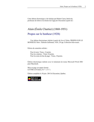 Alain, Propos sur le bonheur (1928) 2
Cette édition électronique a été réalisée par Robert Caron, bénévole,
professeur de lettres à la retraite du Cégep de Chicoutimi à partir de :
Alain (Émile Chartier) (1868-1951)
Propos sur le bonheur (1928)
Une édition électronique réalisée à partir du livre d’Alain, PROPOS SUR LE
BONHEUR. Paris : Éditions Gallimard, 1928, 218 pp. Collection folio-essais.
Polices de caractères utilisée :
Pour le texte: Times, 12 points.
Pour les citations : Times 10 points.
Pour les notes de bas de page : Times, 10 points.
Édition électronique réalisée avec le traitement de textes Microsoft Word 2001
pour Macintosh.
Mise en page sur papier format
LETTRE (US letter), 8.5’’ x 11’’)
Édition complétée le 30 juin 200 3à Chicoutimi, Québec.
 