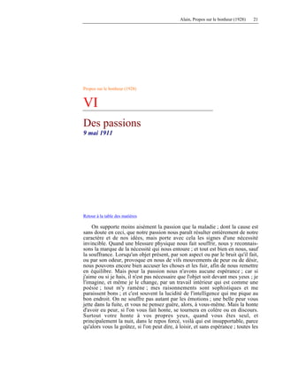 Alain, Propos sur le bonheur (1928) 21
Propos sur le bonheur (1928)
VI
Des passions
9 mai 1911
Retour à la table des matières
On supporte moins aisément la passion que la maladie ; dont la cause est
sans doute en ceci, que notre passion nous paraît résulter entièrement de notre
caractère et de nos idées, mais porte avec cela les signes d'une nécessité
invincible. Quand une blessure physique nous fait souffrir, nous y reconnais-
sons la marque de la nécessité qui nous entoure ; et tout est bien en nous, sauf
la souffrance. Lorsqu'un objet présent, par son aspect ou par le bruit qu'il fait,
ou par son odeur, provoque en nous de vifs mouvements de peur ou de désir,
nous pouvons encore bien accuser les choses et les fuir, afin de nous remettre
en équilibre. Mais pour la passion nous n'avons aucune espérance ; car si
j'aime ou si je hais, il n'est pas nécessaire que l'objet soit devant mes yeux ; je
l'imagine, et même je le change, par un travail intérieur qui est comme une
poésie ; tout m'y ramène ; mes raisonnements sont sophistiques et me
paraissent bons ; et c'est souvent la lucidité de l'intelligence qui me pique au
bon endroit. On ne souffre pas autant par les émotions ; une belle peur vous
jette dans la fuite, et vous ne pensez guère, alors, à vous-même. Mais la honte
d'avoir eu peur, si l'on vous fait honte, se tournera en colère ou en discours.
Surtout votre honte à vos propres yeux, quand vous êtes seul, et
principalement la nuit, dans le repos forcé, voilà qui est insupportable, parce
qu'alors vous la goûtez, si l'on peut dire, à loisir, et sans espérance ; toutes les
 