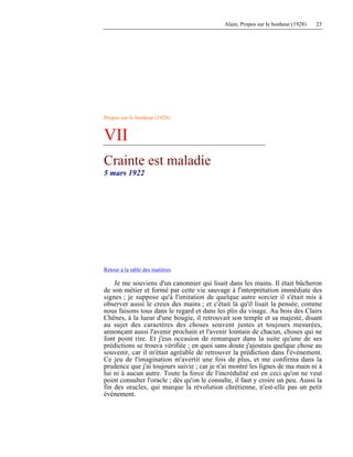 Alain, Propos sur le bonheur (1928) 23
Propos sur le bonheur (1928)
VII
Crainte est maladie
5 mars 1922
Retour à la table des matières
Je me souviens d'un canonnier qui lisait dans les mains. Il était bûcheron
de son métier et formé par cette vie sauvage à l'interprétation immédiate des
signes ; je suppose qu'à l'imitation de quelque autre sorcier il s'était mis à
observer aussi le creux des mains ; et c'était là qu'il lisait la pensée, comme
nous faisons tous dans le regard et dans les plis du visage. Au bois des Clairs
Chênes, à la lueur d'une bougie, il retrouvait son temple et sa majesté, disant
au sujet des caractères des choses souvent justes et toujours mesurées,
annonçant aussi l'avenir prochain et l'avenir lointain de chacun, choses qui ne
font point rire. Et j'eus occasion de remarquer dans la suite qu'une de ses
prédictions se trouva vérifiée ; en quoi sans doute j'ajoutais quelque chose au
souvenir, car il m'était agréable de retrouver la prédiction dans l'événement.
Ce jeu de l'imagination m'avertit une fois de plus, et me confirma dans la
prudence que j'ai toujours suivie ; car je n'ai montré les lignes de ma main ni à
lui ni à aucun autre. Toute la force de l'incrédulité est en ceci qu'on ne veut
point consulter l'oracle ; dès qu'on le consulte, il faut y croire un peu. Aussi la
fin des oracles, qui marque la révolution chrétienne, n'est-elle pas un petit
événement.
 