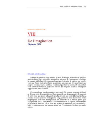 Alain, Propos sur le bonheur (1928) 25
Propos sur le bonheur (1928)
VIII
De l'imagination
20 février 1923
Retour à la table des matières
Lorsque le médecin vous recoud la peau du visage, à la suite de quelque
petit accident, il y a, parmi les accessoires, un verre de rhum propre à ranimer
le courage défaillant. Or, communément ce n'est point le patient qui boit le
verre de rhum, mais c'est l'ami spectateur, qui, sans en être averti par ses
propres pensées, tourne au blanc verdâtre et perdrait le sentiment. Ce qui fait
voir, contre le moraliste, que nous n'avons pas toujours assez de force pour
supporter les maux d'autrui.
Cet exemple est bon à considérer parce qu'il fait voir un genre de pitié qui
ne dépend point de nos opinions. Directement la vue de ces gouttes de sang, et
de cette peau qui résiste à l'aiguille courbe, produit une sorte d'horreur diffuse,
comme si nous retenions notre propre sang, comme si nous durcissions notre
propre peau. Cet effet d'imagination est invincible à la pensée, parce que
l'imagination est ici sans pensée. Le raisonnement de la sagesse serait évident
et bien facile à suivre, car ce n'est pas la peau du spectateur qui est entamée ;
mais ce raisonnement n'a aucune action sur l'événement ; le rhum persuade
mieux.
 