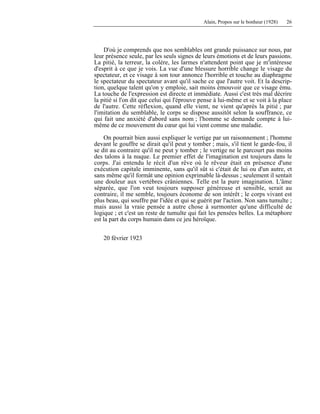 Alain, Propos sur le bonheur (1928) 26
D'où je comprends que nos semblables ont grande puissance sur nous, par
leur présence seule, par les seuls signes de leurs émotions et de leurs passions.
La pitié, la terreur, la colère, les larmes n'attendent point que je m'intéresse
d'esprit à ce que je vois. La vue d'une blessure horrible change le visage du
spectateur, et ce visage à son tour annonce l'horrible et touche au diaphragme
le spectateur du spectateur avant qu'il sache ce que l'autre voit. Et la descrip-
tion, quelque talent qu'on y emploie, sait moins émouvoir que ce visage ému.
La touche de l'expression est directe et immédiate. Aussi c'est très mal décrire
la pitié si l'on dit que celui qui l'éprouve pense à lui-même et se voit à la place
de l'autre. Cette réflexion, quand elle vient, ne vient qu'après la pitié ; par
l'imitation du semblable, le corps se dispose aussitôt selon la souffrance, ce
qui fait une anxiété d'abord sans nom ; l'homme se demande compte à lui-
même de ce mouvement du cœur qui lui vient comme une maladie.
On pourrait bien aussi expliquer le vertige par un raisonnement ; l'homme
devant le gouffre se dirait qu'il peut y tomber ; mais, s'il tient le garde-fou, il
se dit au contraire qu'il ne peut y tomber ; le vertige ne le parcourt pas moins
des talons à la nuque. Le premier effet de l'imagination est toujours dans le
corps. J'ai entendu le récit d'un rêve où le rêveur était en présence d'une
exécution capitale imminente, sans qu'il sût si c'était de lui ou d'un autre, et
sans même qu'il formât une opinion exprimable là-dessus ; seulement il sentait
une douleur aux vertèbres crâniennes. Telle est la pure imagination. L'âme
séparée, que l'on veut toujours supposer généreuse et sensible, serait au
contraire, il me semble, toujours économe de son intérêt ; le corps vivant est
plus beau, qui souffre par l'idée et qui se guérit par l'action. Non sans tumulte ;
mais aussi la vraie pensée a autre chose à surmonter qu'une difficulté de
logique ; et c'est un reste de tumulte qui fait les pensées belles. La métaphore
est la part du corps humain dans ce jeu héroïque.
20 février 1923
 