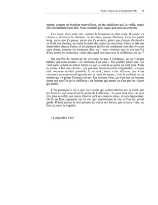 Alain, Propos sur le bonheur (1928) 28
espère, comme un bonheur merveilleux, un état médiocre qui, la veille, aurait
fait son malheur peut-être. Nous sommes plus sages que nous ne croyons.
Les maux réels vont vite, comme le bourreau va chez nous. Il coupe les
cheveux, échancre la chemise, lie les bras, pousse l'homme. Cela me paraît
long, parce que j'y pense, parce que j'y reviens, parce que j'essaie d'entendre
ce bruit des ciseaux, de sentir la main des aides sur mon bras. Dans le fait une
impression chasse l'autre, et les pensées réelles du condamné sont des frissons
sans doute, comme les tronçons d'un ver ; nous voulons que le ver souffre
d'être coupé en morceaux ; mais dans quel morceau sera la souffrance du ver ?
On souffre de retrouver un vieillard revenu à l'enfance, ou un ivrogne
hébété qui nous montre « le tombeau d'un ami ». On souffre parce que l'on
veut qu'ils soient en même temps ce qu'ils sont et ce qu'ils ne sont plus. Mais
la nature a fait son chemin ; ses pas sont heureusement irréparables ; chaque
état nouveau rendait possible le suivant ; toute cette détresse que vous
ramassez en un point est égrenée sur la route du temps ; c'est le malheur de cet
instant qui va porter l'instant suivant. Un homme vieux, ce n'est pas un homme
jeune qui souffre de la vieillesse ; un homme qui meurt ce n'est pas un vivant
qui meurt.
C'est pourquoi il n'y a que les vivants qui soient atteints par la mort, que
les heureux qui conçoivent le poids de l'infortune ; et, pour tout dire, on peut
être plus sensible aux maux d'autrui qu'à ses propres maux, et sans hypocrisie.
De là un faux jugement sur la vie, qui empoisonne la vie, si l'on n'y prend
garde. Il faut penser le réel présent de toutes ses forces, par science vraie, au
lieu de jouer la tragédie.
12 décembre 1910
 
