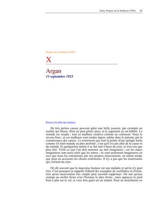 Alain, Propos sur le bonheur (1928) 29
Propos sur le bonheur (1928)
X
Argan
11 septembre 1923
Retour à la table des matières
De très petites causes peuvent gâter une belle journée, par exemple un
soulier qui blesse. Rien ne peut plaire alors, et le jugement en est hébété. Le
remède est simple ; tout ce malheur s'enlève comme un vêtement. Nous le
savons bien ; et ces malheurs sont rendus légers, même dans le présent, par la
connaissance des causes. Le nourrisson qui sent la pointe d'une épingle hurle
comme s'il était malade au plus profond ; c'est qu'il n'a pas idée de la cause ni
du remède. Et quelquefois même il se fait mal à force de crier, et n'en crie que
plus fort. Voilà ce que l'on doit nommer un mal imaginaire ; car les maux
imaginaires sont aussi réels que les autres ; ils sont seulement imaginaires en
ceci que nous les entretenons par nos propres mouvements, en même temps
que nous en accusons les choses extérieures. Il n'y a pas que les nourrissons
qui s'irritent de crier.
On dit souvent que la mauvaise humeur est une maladie et qu'on n'y peut
rien. C'est pourquoi je rappelle d'abord des exemples de souffrance et d'irrita-
tion qu'un mouvement très simple peut aussitôt supprimer. On sait qu'une
crampe au mollet ferait crier l'homme le plus ferme ; mais appuyez le pied
bien à plat sur le sol, et vous êtes guéri en un instant. Pour un moucheron ou
 