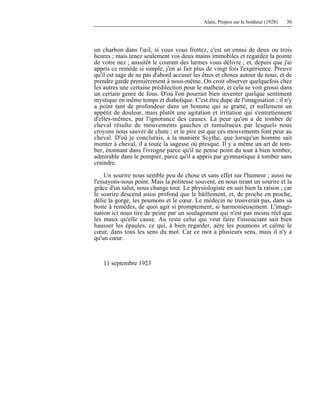 Alain, Propos sur le bonheur (1928) 30
un charbon dans l'œil, si vous vous frottez, c'est un ennui de deux ou trois
heures ; mais tenez seulement vos deux mains immobiles et regardez la pointe
de votre nez ; aussitôt le courant des larmes vous délivre ; et, depuis que j'ai
appris ce remède si simple, j'en ai fait plus de vingt fois l'expérience. Preuve
qu'il est sage de ne pas d'abord accuser les êtres et choses autour de nous, et de
prendre garde premièrement à nous-même. On croit observer quelquefois chez
les autres une certaine prédilection pour le malheur, et cela se voit grossi dans
un certain genre de fous. D'où l'on pourrait bien inventer quelque sentiment
mystique en même temps et diabolique. C'est être dupe de l'imagination ; il n'y
a point tant de profondeur dans un homme qui se gratte, et nullement un
appétit de douleur, mais plutôt une agitation et irritation qui s'entretiennent
d'elles-mêmes, par l'ignorance des causes. La peur qu'on a de tomber de
cheval résulte de mouvements gauches et tumultueux par lesquels nous
croyons nous sauver de chute ; et le pire est que ces mouvements font peur au
cheval. D'où je conclurais, à la manière Scythe, que lorsqu'un homme sait
monter à cheval, il a toute la sagesse ou presque. Il y a même un art de tom-
ber, étonnant dans l'ivrogne parce qu'il ne pense point du tout à bien tomber,
admirable dans le pompier, parce qu'il a appris par gymnastique à tomber sans
craindre.
Un sourire nous semble peu de chose et sans effet sur l'humeur ; aussi ne
l'essayons-nous point. Mais la politesse souvent, en nous tirant un sourire et la
grâce d'un salut, nous change tout. Le physiologiste en sait bien la raison ; car
le sourire descend aussi profond que le bâillement, et, de proche en proche,
délie la gorge, les poumons et le cœur. Le médecin ne trouverait pas, dans sa
boite à remèdes, de quoi agir si promptement, si harmonieusement. L'imagi-
nation ici nous tire de peine par un soulagement qui n'est pas moins réel que
les maux qu'elle cause. Au reste celui qui veut faire l'insouciant sait bien
hausser les épaules, ce qui, à bien regarder, aère les poumons et calme le
cœur, dans tous les sens du mot. Car ce mot a plusieurs sens, mais il n'y a
qu'un cœur.
11 septembre 1923
 