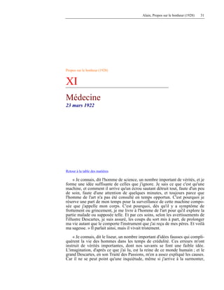 Alain, Propos sur le bonheur (1928) 31
Propos sur le bonheur (1928)
XI
Médecine
23 mars 1922
Retour à la table des matières
« Je connais, dit l'homme de science, un nombre important de vérités, et je
forme une idée suffisante de celles que j'ignore. Je sais ce que c'est qu'une
machine, et comment il arrive qu'un écrou sautant détruit tout, faute d'un peu
de soin, faute d'une attention de quelques minutes, et toujours parce que
l'homme de l'art n'a pas été consulté en temps opportun. C'est pourquoi je
réserve une part de mon temps pour la surveillance de cette machine compo-
sée que j'appelle mon corps. C'est pourquoi, dès qu'il y a symptôme de
frottement ou grincement, je me livre à l'homme de l'art pour qu'il explore la
partie malade ou supposée telle. Et par ces soins, selon les avertissements de
l'illustre Descartes, je suis assuré, les coups du sort mis à part, de prolonger
ma vie autant que le comporte l'instrument que j'ai reçu de mes pères. Et voilà
ma sagesse. » Il parlait ainsi, mais il vivait tristement.
« Je connais, dit le liseur, un nombre important d'idées fausses qui compli-
quèrent la vie des hommes dans les temps de crédulité. Ces erreurs m'ont
instruit de vérités importantes, dont nos savants se font une faible idée.
L'imagination, d'après ce que j'ai lu, est la reine de ce monde humain ; et le
grand Descartes, en son Traité des Passions, m'en a assez expliqué les causes.
Car il ne se peut point qu'une inquiétude, même si j'arrive à la surmonter,
 