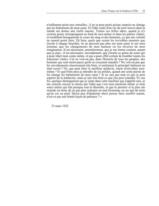 Alain, Propos sur le bonheur (1928) 32
n'enflamme point mes entrailles ; il ne se peut point qu'une surprise ne change
pas les battements de mon cœur. Et l'idée seule d'un ver de terre trouvé dans la
salade me donne une réelle nausée. Toutes ces folles idées, quand je n'y
croirais point, m'empoignent au fond de moi-même et dans les parties vitales,
et modifient brusquement le cours du sang et des humeurs, ce que ma volonté
ne saurait point faire. Eh bien, quels que soient les invisibles ennemis que
j'avale à chaque bouchée, ils ne peuvent pas plus sur mon cœur ni sur mon
estomac que les changements de mon humeur ou les rêveries de mon
imagination. Il est nécessaire, premièrement, que je me tienne content, autant
que je puis ; il est nécessaire, secondement, que j'écarte ce genre de souci qui
a pour objet mon corps même, et qui a pour effet certain de troubler toutes les
fonctions vitales. Car ne voit-on pas, dans l'histoire de tous les peuples, des
hommes qui sont morts parce qu'ils se croyaient maudits ? Ne voit-on pas que
les envoûtements réussissaient très bien, si seulement le principal intéressé en
était averti ? Or, que peut faire le meilleur médecin, sinon m'envoûter moi-
même ? Et quel bien puis-je attendre de ses pilules, quand une seule parole de
lui change les battements de mon cœur ? Je ne sais pas trop ce que je puis
espérer de la médecine, mais je sais très bien ce que j'en puis craindre. Et, ma
foi, quelque dérangement que je sente dans cette machine que j'appelle moi, je
me console encore le mieux par l'idée que c'est mon attention même et mon
souci même qui fait presque tout le désordre, et que le premier et le plus sûr
remède est donc de ne pas plus redouter un mal d'estomac ou un mal de reins
qu'un cor au pied. Qu'un peu d'épiderme durci puisse faire souffrir autant,
n'est-ce pas une bonne leçon de patience ? »
23 mars 1922
 
