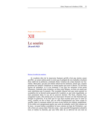 Alain, Propos sur le bonheur (1928) 33
Propos sur le bonheur (1928)
XII
Le sourire
20 avril 1923
Retour à la table des matières
Je voudrais dire de la mauvaise humeur qu'elle n'est pas moins cause
qu'effet ; je serais même porté à croire que la plupart de nos maladies résultent
d'un oubli de la politesse, j'entends d'une violence du corps humain sur lui-
même. Mon père, qui par son métier observait les animaux, disait que, soumis
pourtant aux mêmes conditions et autant portés que nous à abuser, ils ont bien
moins de maladies, et il s'en étonnait. C'est que les animaux n'ont point
d'humeur, j'entends cette irritation, ou bien cette fatigue, ou bien cet ennui qui
sont entretenus par la pensée. Par exemple chacun sait que notre pensée se
scandalise de ne dormir point quand elle voudrait, et, par cette inquiétude, se
met justement dans le cas de ne pouvoir dormir. Ou bien, d'autres fois,
craignant le pire, elle ranime par ses mauvaises rêveries un état d'anxiété qui
éloigne la guérison. Il ne faut que la vue d'un escalier pour que le cœur se
serre, comme on dit si bien, par un effet d'imagination qui nous coupe le
souffle, dans le moment même où nous avons besoin de respirer amplement.
Et la colère est à proprement parler une sorte de maladie, tout à fait comme est
la toux ; on peut même considérer la toux comme un type de l'irritation ; car
elle a bien ses causes dans l'état du corps ; mais aussitôt l'imagination attend la
toux et même la cherche, par une folle idée de se délivrer de son mal en
 