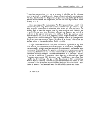 Alain, Propos sur le bonheur (1928) 34
l'exaspérant, comme font ceux qui se grattent. Je sais bien que les animaux
aussi se grattent, et jusqu'à se nuire à eux-mêmes ; mais c'est un dangereux
privilège de l'homme que de pouvoir, si j'ose dire, se gratter par la seule
pensée, et directement, par ses passions, exciter son cœur et pousser les ondes
du sang ici et là.
Passe encore pour les passions ; ne s'en délivre pas qui veut ; on n'y peut
arriver que par un long détour de doctrine, comme celui qui est assez sage
pour ne point rechercher les honneurs, afin de ne pas être entraîné à les
désirer. Mais la mauvaise humeur nous lie, nous étouffe et nous étrangle, par
ce seul effet que nous nous disposons selon un état du corps qui porte à la
tristesse, et de façon à entretenir cette tristesse. Celui qui s'ennuie a une
manière de s'asseoir, de se lever, de parler, qui est propre à entretenir l'ennui.
L'irrité se noue d'une autre manière ; et le découragé détache, je dirais presque
dételle ses muscles autant qu'il peut, bien loin de se donner à lui-même par
quelque action ce massage énergique dont il a besoin.
Réagir contre l'humeur ce n'est point l'affaire du jugement ; il n'y peut
rien ; mais il faut changer l'attitude et se donner le mouvement convenable ;
car nos muscles moteurs sont la seule partie de nous-mêmes sur laquelle nous
ayons prise. Sourire, hausser les épaules, sont des manœuvres connues contre
les soucis ; et remarquez que ces mouvements si faciles changent aussitôt la
circulation viscérale. On peut s'étirer volontairement et se conduire à bâiller,
ce qui est la meilleure gymnastique contre l'anxiété et l'impatience. Mais
l'impatient n'aura point l'idée de mimer ainsi l'indifférence ; de même il ne
viendra pas à l'esprit de celui qui souffre d'insomnie de faire semblant de
dormir. Bien au contraire, l'humeur se signifie elle-même à elle-même, et ainsi
s'entretient. Faute de sagesse, nous courons à politesse ; nous cherchons l'obli-
gation de sourire. C'est pourquoi la société des indifférents est tant aimée.
20 avril 1923
 
