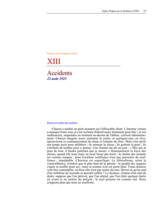 Alain, Propos sur le bonheur (1928) 35
Propos sur le bonheur (1928)
XIII
Accidents
22 août 1923
Retour à la table des matières
Chacun a médité un petit moment sur l'effroyable chute. L'énorme voiture
a manqué d'une roue et s'est inclinée d'abord assez lentement peut-être ; et ces
malheureux, suspendus un moment au-dessus de l'abîme, crièrent inhumaine-
ment. Chacun imagine assez aisément la scène, et quelques-uns, en rêve,
éprouveront ce commencement de chute et l'attente du choc. Mais c'est qu'ils
ont temps aussi pour délibérer ; ils miment la chose ; ils goûtent la peur ; ils
s'arrêtent de tomber pour y penser. Une femme me dit un jour : « Moi qui ai
peur de tout, il faudra pourtant que je meure. » Heureusement la force des
choses, quand elle nous tient, ne nous laisse pas loisir ; la chaîne des instants
est comme rompue ; ainsi l'extrême souffrance n'est que poussière de souf-
france ; impalpable. L'horreur est soporifique. Le chloroforme, selon la
vraisemblance, n'endort que le plus haut de la pensée ; le peuple des organes
s'agite et souffre pour soi ; mais la somme n'en est point faite. Toute douleur
veut être contemplée, ou bien elle n'est pas sentie du tout. Qu'est-ce qu'un mal
d'un millième de seconde et aussitôt oublié ? La douleur, comme d'un mal de
dents, suppose que l'on prévoit, que l'on attend, que l'on étale quelque durée
en avant et en arrière du présent ; le seul présent est comme nul. Nous
craignons plus que nous ne souffrons.
 