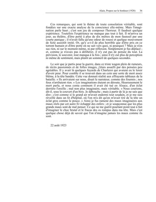 Alain, Propos sur le bonheur (1928) 36
Ces remarques, qui sont le thème de toute consolation véritable, sont
fondées sur une exacte analyse de la conscience elle-même. Mais l'imagi-
nation parle haut ; c'est son jeu de composer l'horreur. Il faudrait quelque
expérience. Toutefois l'expérience ne manque pas tout à fait. Il m'arriva un
jour, au théâtre, d'être porté à plus de dix mètres de mon fauteuil par une
courte panique ; il n'avait fallu qu'une odeur de roussi et quelque mouvement
de fuite aussitôt imité. Or, qu'y a-t-il de plus horrible que d'être pris en ce
torrent humain et d'être porté on ne sait vers quoi, ni pourquoi ? Mais je n'en
sus rien, ni sur le moment même, ni par réflexion. Simplement je fus déplacé ;
et, comme je n'avais pas à délibérer, il n'y eut pas de pensée du tout. La
prévision, le souvenir, tout manqua à la fois ; ainsi il n'y eut plus de perception
ni même de sentiment, mais plutôt un sommeil de quelques secondes.
Le soir que je partis pour la guerre, dans ce triste wagon plein de rumeurs,
de récits passionnés et de folles images, j'étais assailli par des pensées peu
agréables. Il y avait là quelques fuyards de Charleroi qui avaient eu le loisir
d'avoir peur. Pour comble il se trouvait dans un coin une sorte de mort assez
blême, à la tête bandée. Cette vue donnait réalité aux effrayants tableaux de la
bataille. « Ils arrivaient sur nous, disait le narrateur, comme des fourmis ; nos
feux n'arrêtaient rien. » Les imaginations étaient en déroute, Heureusement le
mort parla, et nous conta comment il avait été tué en Alsace, d'un éclat
derrière l'oreille ; mal non plus imaginaire, mais véritable. « Nous courions,
dit-il, sous le couvert d'un bois. Je débouche ; mais à partir de là je ne sais que
dire ; c'est comme si le grand air m'avait endormi tout soudain, et je me suis
réveillé dans un lit d'hôpital, où l'on m'a dit qu'on m'avait tiré de la tête un
éclat gros comme le pouce. » Ainsi je fus ramené des maux imaginaires aux
maux réels par cet autre Er échappé des enfers ; et je soupçonnai que les plus
grands maux sont de mal penser. Ce qui ne me guérit pourtant point tout à fait
d'imaginer le choc brutal et le fracas des os rompus dans ma tête. Mais c'est
quelque chose déjà de savoir que l'on n'imagine jamais les maux comme ils
sont.
22 août 1923
 