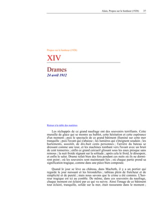 Alain, Propos sur le bonheur (1928) 37
Propos sur le bonheur (1928)
XIV
Drames
24 avril 1912
Retour à la table des matières
Les réchappés de ce grand naufrage ont des souvenirs terrifiants. Cette
muraille de glace qui se montre au hublot, cette hésitation et cette espérance
d'un moment ; puis le spectacle de ce grand bâtiment illuminé sur cette mer
tranquille ; puis l'avant qui s'abaisse ; les lumières qui s'éteignent soudain ; les
hurlements, aussitôt, de dix-huit cents personnes ; l'arrière du bateau se
dressant comme une tour, et les machines tombant vers l'avant avec un bruit
de cent tonnerres ; enfin ce grand cercueil glissant sous les eaux presque sans
remous ; la nuit froide régnant sur la solitude ; après cela le froid, le désespoir,
et enfin le salut. Drame refait bien des fois pendant ces nuits où ils ne dormi-
rent point ; où les souvenirs sont maintenant liés ; où chaque partie prend sa
signification tragique, comme dans une pièce bien composée.
Quand le jour se lève au château, dans Macbeth, il y a un portier qui
regarde le jour naissant et les hirondelles ; tableau plein de fraîcheur et de
simplicité et de pureté ; mais nous savons que le crime a été commis. L'hor-
reur tragique est ici au comble. De même, dans ces souvenirs du naufrage,
chaque moment est éclairé par ce qui va suivre. Ainsi l'image de ce bâtiment
tout éclairé, tranquille, solide sur la mer, était rassurante dans le moment ;
 