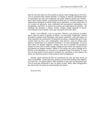Alain, Propos sur le bonheur (1928) 38
dans le souvenir, dans les rêves qu'ils en auront, dans l'image que je m'en fais,
c'est le moment d'une attente horrible. Le drame se déroule maintenant pour
un spectateur qui sait, qui comprend, qui goûte l'agonie minute par minute ;
mais, dans l'action même, ce spectateur n'existe pas. La réflexion manque ; les
impressions changent en même temps que le spectacle ; et, pour mieux dire, il
n'y a point de spectacle, mais seulement des perceptions inattendues, non
interprétées, mal liées, et surtout des actions qui submergent les pensées ; un
naufrage des pensées à chaque instant, chaque image apparaît et meurt.
L'événement a tué le drame. Ceux qui sont morts n'ont rien senti.
Sentir, c'est réfléchir, c'est se souvenir. Chacun a pu observer la même
chose, dans les petits et grands accidents ; la nouveauté, l'inattendu, l'action
pressante occupent toute l'attention, sans aucun sentiment ; celui qui essaie, en
toute sincérité, de reconstruire l'événement lui-même, voudrait dire qu'il vivait
comme dans un rêve, sans comprendre, sans prévoir ; mais la terreur qu'il
éprouve maintenant en y pensant l'entraîne à un récit dramatique. Il en est
ainsi dans les grands chagrins, lorsque l'on suit la maladie de quelqu'un
jusqu'à sa mort. On est alors comme stupide et tout entier aux actions et aux
perceptions de chaque moment. Même si l'on donne aux autres l'image de la
terreur ou du désespoir, ce n'est pas à ce moment-là que l'on souffre. Et ceux
qui ont trop pensé à leurs peines, lorsqu'ils les racontent à faire pleurer les
autres, ils trouvent encore à cette action un petit soulagement.
Surtout, quels qu'aient pu être les sentiments de ceux qui sont morts, la
mort a tout effacé ; avant que nous eussions ouvert notre journal, leur supplice
avait pris fin ; ils étaient guéris. Idée familière à tous, qui me fait penser que
l'on ne croit pas réellement à une vie après la mort. Mais, dans l'imagination
des survivants, les morts ne cessent jamais de mourir.
24 avril 1912
 