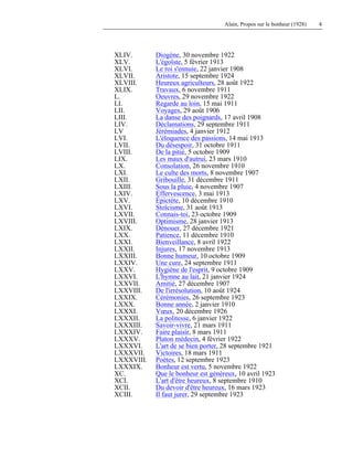 Alain, Propos sur le bonheur (1928) 4
XLIV. Diogène, 30 novembre 1922
XLV. L'égoïste, 5 février 1913
XLVI. Le roi s'ennuie, 22 janvier 1908
XLVII. Aristote, 15 septembre 1924
XLVIII. Heureux agriculteurs, 28 août 1922
XLIX. Travaux, 6 novembre 1911
L. Oeuvres, 29 novembre 1922
LI. Regarde au loin, 15 mai 1911
LII. Voyages, 29 août 1906
LIII. La danse des poignards, 17 avril 1908
LIV. Déclamations, 29 septembre 1911
LV Jérémiades, 4 janvier 1912
LVI. L'éloquence des passions, 14 mai 1913
LVII. Du désespoir, 31 octobre 1911
LVIII. De la pitié, 5 octobre 1909
LIX. Les maux d'autrui, 23 mars 1910
LX. Consolation, 26 novembre 1910
LXI. Le culte des morts, 8 novembre 1907
LXII. Gribouille, 31 décembre 1911
LXIII. Sous la pluie, 4 novembre 1907
LXIV. Effervescence, 3 mai 1913
LXV. Épictète, 10 décembre 1910
LXVI. Stoïcisme, 31 août 1913
LXVII. Connais-toi, 23 octobre 1909
LXVIII. Optimisme, 28 janvier 1913
LXIX. Dénouer, 27 décembre 1921
LXX. Patience, 11 décembre 1910
LXXI. Bienveillance, 8 avril 1922
LXXII. Injures, 17 novembre 1913
LXXIII. Bonne humeur, 10 octobre 1909
LXXIV. Une cure, 24 septembre 1911
LXXV. Hygiène de l'esprit, 9 octobre 1909
LXXVI. L'hymne au lait, 21 janvier 1924
LXXVII. Amitié, 27 décembre 1907
LXXVIII. De l'irrésolution, 10 août 1924
LXXIX. Cérémonies, 26 septembre 1923
LXXX. Bonne année, 2 janvier 1910
LXXXI. Vœux, 20 décembre 1926
LXXXII. La politesse, 6 janvier 1922
LXXXIII. Savoir-vivre, 21 mars 1911
LXXXIV. Faire plaisir, 8 mars 1911
LXXXV. Platon médecin, 4 février 1922
LXXXVI. L'art de se bien porter, 28 septembre 1921
LXXXVII. Victoires, 18 mars 1911
LXXXVIII. Poètes, 12 septembre 1923
LXXXIX. Bonheur est vertu, 5 novembre 1922
XC. Que le bonheur est généreux, 10 avril 1923
XCI. L'art d'être heureux, 8 septembre 1910
XCII. Du devoir d'être heureux, 16 mars 1923
XCIII. Il faut jurer, 29 septembre 1923
 