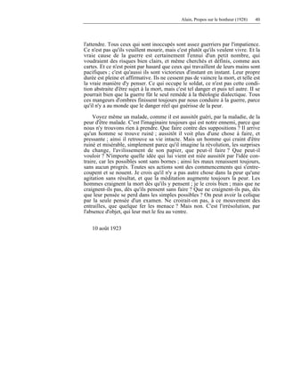 Alain, Propos sur le bonheur (1928) 40
l'attendre. Tous ceux qui sont inoccupés sont assez guerriers par l'impatience.
Ce n'est pas qu'ils veuillent mourir, mais c'est plutôt qu'ils veulent vivre. Et la
vraie cause de la guerre est certainement l'ennui d'un petit nombre, qui
voudraient des risques bien clairs, et même cherchés et définis, comme aux
cartes. Et ce n'est point par hasard que ceux qui travaillent de leurs mains sont
pacifiques ; c'est qu'aussi ils sont victorieux d'instant en instant. Leur propre
durée est pleine et affirmative. Ils ne cessent pas de vaincre la mort, et telle est
la vraie manière d'y penser. Ce qui occupe le soldat, ce n'est pas cette condi-
tion abstraite d'être sujet à la mort, mais c'est tel danger et puis tel autre. II se
pourrait bien que la guerre fût le seul remède à la théologie dialectique. Tous
ces mangeurs d'ombres finissent toujours par nous conduire à la guerre, parce
qu'il n'y a au monde que le danger réel qui guérisse de la peur.
Voyez même un malade, comme il est aussitôt guéri, par la maladie, de la
peur d'être malade. C'est l'imaginaire toujours qui est notre ennemi, parce que
nous n'y trouvons rien à prendre. Que faire contre des suppositions ? Il arrive
qu'un homme se trouve ruiné ; aussitôt il voit plus d'une chose à faire, et
pressante ; ainsi il retrouve sa vie intacte. Mais un homme qui craint d'être
ruiné et misérable, simplement parce qu'il imagine la révolution, les surprises
du change, l'avilissement de son papier, que peut-il faire ? Que peut-il
vouloir ? N'importe quelle idée qui lui vient est niée aussitôt par l'idée con-
traire, car les possibles sont sans bornes ; ainsi les maux renaissent toujours,
sans aucun progrès. Toutes ses actions sont des commencements qui s'entre-
coupent et se nouent. Je crois qu'il n'y a pas autre chose dans la peur qu'une
agitation sans résultat, et que la méditation augmente toujours la peur. Les
hommes craignent la mort dès qu'ils y pensent ; je le crois bien ; mais que ne
craignent-ils pas, dès qu'ils pensent sans faire ? Que ne craignent-ils pas, dès
que leur pensée se perd dans les simples possibles ? On peut avoir la colique
par la seule pensée d'un examen. Ne croirait-on pas, à ce mouvement des
entrailles, que quelque fer les menace ? Mais non. C'est l'irrésolution, par
l'absence d'objet, qui leur met le feu au ventre.
10 août 1923
 