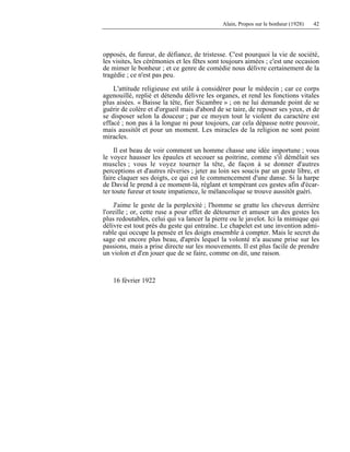 Alain, Propos sur le bonheur (1928) 42
opposés, de fureur, de défiance, de tristesse. C'est pourquoi la vie de société,
les visites, les cérémonies et les fêtes sont toujours aimées ; c'est une occasion
de mimer le bonheur ; et ce genre de comédie nous délivre certainement de la
tragédie ; ce n'est pas peu.
L'attitude religieuse est utile à considérer pour le médecin ; car ce corps
agenouillé, replié et détendu délivre les organes, et rend les fonctions vitales
plus aisées. « Baisse la tête, fier Sicambre » ; on ne lui demande point de se
guérir de colère et d'orgueil mais d'abord de se taire, de reposer ses yeux, et de
se disposer selon la douceur ; par ce moyen tout le violent du caractère est
effacé ; non pas à la longue ni pour toujours, car cela dépasse notre pouvoir,
mais aussitôt et pour un moment. Les miracles de la religion ne sont point
miracles.
Il est beau de voir comment un homme chasse une idée importune ; vous
le voyez hausser les épaules et secouer sa poitrine, comme s'il démêlait ses
muscles ; vous le voyez tourner la tête, de façon à se donner d'autres
perceptions et d'autres rêveries ; jeter au loin ses soucis par un geste libre, et
faire claquer ses doigts, ce qui est le commencement d'une danse. Si la harpe
de David le prend à ce moment-là, réglant et tempérant ces gestes afin d'écar-
ter toute fureur et toute impatience, le mélancolique se trouve aussitôt guéri.
J'aime le geste de la perplexité ; l'homme se gratte les cheveux derrière
l'oreille ; or, cette ruse a pour effet de détourner et amuser un des gestes les
plus redoutables, celui qui va lancer la pierre ou le javelot. Ici la mimique qui
délivre est tout près du geste qui entraîne. Le chapelet est une invention admi-
rable qui occupe la pensée et les doigts ensemble à compter. Mais le secret du
sage est encore plus beau, d'après lequel la volonté n'a aucune prise sur les
passions, mais a prise directe sur les mouvements. Il est plus facile de prendre
un violon et d'en jouer que de se faire, comme on dit, une raison.
16 février 1922
 