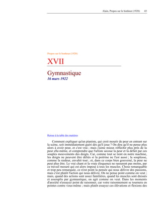 Alain, Propos sur le bonheur (1928) 43
Propos sur le bonheur (1928)
XVII
Gymnastique
16 mars 1922
Retour à la table des matières
Comment expliquer qu'un pianiste, qui croit mourir de peur en entrant sur
la scène, soit immédiatement guéri dès qu'il joue ? On dira qu'il ne pense plus
alors à avoir peur, et c'est vrai ; mais j'aime mieux réfléchir plus près de la
peur elle-même, et comprendre que l'artiste secoue la peur et la défait par ces
souples mouvements des doigts. Car, comme tout se tient en notre machine,
les doigts ne peuvent être déliés si la poitrine ne l'est aussi ; la souplesse,
comme la raideur, envahit tout ; et, dans ce corps bien gouverné, la peur ne
peut plus être. Le vrai chant et la vraie éloquence ne rassurent pas moins, par
ce travail mesuré qui est alors imposé à tous les muscles. Chose remarquable
et trop peu remarquée, ce n'est point la pensée qui nous délivre des passions,
mais c'est plutôt l'action qui nous délivre. On ne pense point comme on veut ;
mais, quand des actions sont assez familières, quand les muscles sont dressés
et assouplis par gymnastique, on agit comme on veut. Dans les moments
d'anxiété n'essayez point de raisonner, car votre raisonnement se tournera en
pointes contre vous-même ; mais plutôt essayez ces élévations et flexions des
 