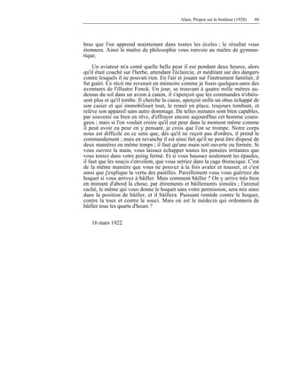 Alain, Propos sur le bonheur (1928) 44
bras que l'on apprend maintenant dans toutes les écoles ; le résultat vous
étonnera. Ainsi le maître de philosophie vous renvoie au maître de gymnas-
tique.
Un aviateur m'a conté quelle belle peur il eut pendant deux heures, alors
qu'il était couché sur l'herbe, attendant l'éclaircie, et méditant sur des dangers
contre lesquels il ne pouvait rien. En l'air et jouant sur l'instrument familier, il
fut guéri. Ce récit me revenait en mémoire comme je lisais quelques-unes des
aventures de l'illustre Fonck. Un jour, se trouvant à quatre mille mètres au-
dessus du sol dans un avion à canon, il s'aperçoit que les commandes n'obéis-
sent plus et qu'il tombe. Il cherche la cause, aperçoit enfin un obus échappé de
son casier et qui immobilisait tout, le remet en place, toujours tombant, et
relève son appareil sans autre dommage. De telles minutes sont bien capables,
par souvenir ou bien en rêve, d'effrayer encore aujourd'hui cet homme coura-
geux ; mais si l'on voulait croire qu'il eut peur dans le moment même comme
il peut avoir eu peur en y pensant, je crois que l'on se trompe. Notre corps
nous est difficile en ce sens que, dès qu'il ne reçoit pas d'ordres, il prend le
commandement ; mais en revanche il est ainsi fait qu'il ne peut être disposé de
deux manières en même temps ; il faut qu'une main soit ouverte ou fermée. Si
vous ouvrez la main, vous laissez échapper toutes les pensées irritantes que
vous teniez dans votre poing fermé. Et si vous haussez seulement les épaules,
il faut que les soucis s'envolent, que vous serriez dans la cage thoracique. C'est
de la même manière que vous ne pouvez à la fois avaler et tousser, et c'est
ainsi que j'explique la vertu des pastilles. Pareillement vous vous guérirez du
hoquet si vous arrivez à bâiller. Mais comment bâiller ? On y arrive très bien
en mimant d'abord la chose, par étirements et bâillements simulés ; l'animal
caché, le même qui vous donne le hoquet sans votre permission, sera mis ainsi
dans la position de bâiller, et il bâillera. Puissant remède contre le hoquet,
contre la toux et contre le souci. Mais où est le médecin qui ordonnera de
bâiller tous les quarts d'heure ?
16 mars 1922
 