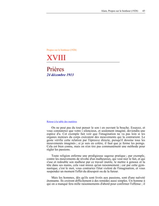 Alain, Propos sur le bonheur (1928) 45
Propos sur le bonheur (1928)
XVIII
Prières
24 décembre 1913
Retour à la table des matières
On ne peut pas du tout penser le son i en ouvrant la bouche. Essayez, et
vous constaterez que votre i silencieux, et seulement imaginé, deviendra une
espèce d'a. Cet exemple fait voir que l'imagination ne va pas loin si les
organes moteurs du corps exécutent des mouvements qui la contrarient. Le
geste vérifie cette relation par l'épreuve directe, puisqu'il dessine tous les
mouvements imaginés ; si je suis en colère, il faut que je ferme les poings.
Cela est bien connu, mais on n'en tire pas communément une méthode pour
régler les passions.
Toute religion enferme une prodigieuse sagesse pratique ; par exemple,
contre les mouvements de révolte d'un malheureux, qui veut nier le fait, et qui
s'use et redouble son malheur par ce travail inutile, le mettre à genoux et la
tête dans ses mains, cela vaut mieux qu'un raisonnement ; car par cette gym-
nastique, c'est le mot, vous contrariez l'état violent de l'imagination, et vous
suspendez un moment l'effet du désespoir ou de la fureur.
Mais les hommes, dès qu'ils sont livrés aux passions, sont d'une naïveté
étonnante. Ils croiront difficilement à des remèdes aussi simples. Un homme à
qui on a manqué fera mille raisonnements d'abord pour confirmer l'offense ; il
 
