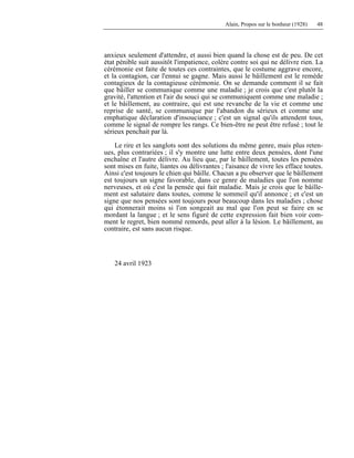 Alain, Propos sur le bonheur (1928) 48
anxieux seulement d'attendre, et aussi bien quand la chose est de peu. De cet
état pénible suit aussitôt l'impatience, colère contre soi qui ne délivre rien. La
cérémonie est faite de toutes ces contraintes, que le costume aggrave encore,
et la contagion, car l'ennui se gagne. Mais aussi le bâillement est le remède
contagieux de la contagieuse cérémonie. On se demande comment il se fait
que bâiller se communique comme une maladie ; je crois que c'est plutôt la
gravité, l'attention et l'air du souci qui se communiquent comme une maladie ;
et le bâillement, au contraire, qui est une revanche de la vie et comme une
reprise de santé, se communique par l'abandon du sérieux et comme une
emphatique déclaration d'insouciance ; c'est un signal qu'ils attendent tous,
comme le signal de rompre les rangs. Ce bien-être ne peut être refusé ; tout le
sérieux penchait par là.
Le rire et les sanglots sont des solutions du même genre, mais plus reten-
ues, plus contrariées ; il s'y montre une lutte entre deux pensées, dont l'une
enchaîne et l'autre délivre. Au lieu que, par le bâillement, toutes les pensées
sont mises en fuite, liantes ou délivrantes ; l'aisance de vivre les efface toutes.
Ainsi c'est toujours le chien qui bâille. Chacun a pu observer que le bâillement
est toujours un signe favorable, dans ce genre de maladies que l'on nomme
nerveuses, et où c'est la pensée qui fait maladie. Mais je crois que le bâille-
ment est salutaire dans toutes, comme le sommeil qu'il annonce ; et c'est un
signe que nos pensées sont toujours pour beaucoup dans les maladies ; chose
qui étonnerait moins si l'on songeait au mal que l'on peut se faire en se
mordant la langue ; et le sens figuré de cette expression fait bien voir com-
ment le regret, bien nommé remords, peut aller à la lésion. Le bâillement, au
contraire, est sans aucun risque.
24 avril 1923
 