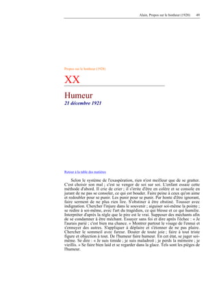 Alain, Propos sur le bonheur (1928) 49
Propos sur le bonheur (1928)
XX
Humeur
21 décembre 1921
Retour à la table des matières
Selon le système de l'exaspération, rien n'est meilleur que de se gratter.
C'est choisir son mal ; c'est se venger de soi sur soi. L'enfant essaie cette
méthode d'abord. Il crie de crier ; il s'irrite d'être en colère et se console en
jurant de ne pas se consoler, ce qui est bouder. Faire peine à ceux qu'on aime
et redoubler pour se punir. Les punir pour se punir. Par honte d'être ignorant,
faire serment de ne plus rien lire. S'obstiner à être obstiné. Tousser avec
indignation. Chercher l'injure dans le souvenir ; aiguiser soi-même la pointe ;
se redire à soi-même, avec l'art du tragédien, ce qui blesse et ce qui humilie.
Interpréter d'après la règle que le pire est le vrai. Supposer des méchants afin
de se condamner à être méchant. Essayer sans foi et dire après l'échec : « Je
l'aurais parié ; c'est bien ma chance. » Montrer partout le visage de l'ennui et
s'ennuyer des autres. S'appliquer à déplaire et s'étonner de ne pas plaire.
Chercher le sommeil avec fureur. Douter de toute joie ; faire à tout triste
figure et objection à tout. De l'humeur faire humeur. En cet état, se juger soi-
même. Se dire : « Je suis timide ; je suis maladroit ; je perds la mémoire ; je
vieillis. » Se faire bien laid et se regarder dans la glace. Tels sont les pièges de
l'humeur.
 