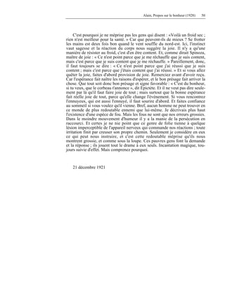 Alain, Propos sur le bonheur (1928) 50
C'est pourquoi je ne méprise pas les gens qui disent : «Voilà un froid sec ;
rien n'est meilleur pour la santé. » Car que peuvent-ils de mieux ? Se frotter
les mains est deux fois bon quand le vent souffle du nord-est. Ici, l'instinct
vaut sagesse et la réaction du corps nous suggère la joie. Il n'y a qu'une
manière de résister au froid, c'est d'en être content. Et, comme dirait Spinoza,
maître de joie : « Ce n'est point parce que je me réchauffe que je suis content,
mais c'est parce que je suis content que je me réchauffe. » Pareillement, donc,
il faut toujours se dire : « Ce n'est point parce que j'ai réussi que je suis
content ; mais c'est parce que j'étais content que j'ai réussi. » Et si vous allez
quêter la joie, faites d'abord provision de joie. Remerciez avant d'avoir reçu.
Car l'espérance fait naître les raisons d'espérer, et le bon présage fait arriver la
chose. Que tout soit donc bon présage et signe favorable : « C'est du bonheur,
si tu veux, que le corbeau t'annonce », dit Épictète. Et il ne veut pas dire seule-
ment par là qu'il faut faire joie de tout ; mais surtout que la bonne espérance
fait réelle joie de tout, parce qu'elle change l'événement. Si vous rencontrez
l'ennuyeux, qui est aussi l'ennuyé, il faut sourire d'abord. Et faites confiance
au sommeil si vous voulez qu'il vienne. Bref, aucun homme ne peut trouver en
ce monde de plus redoutable ennemi que lui-même. Je décrivais plus haut
l'existence d'une espèce de fou. Mais les fous ne sont que nos erreurs grossies.
Dans le moindre mouvement d'humeur il y a la manie de la persécution en
raccourci. Et certes je ne nie point que ce genre de folie tienne à quelque
lésion imperceptible de l'appareil nerveux qui commande nos réactions ; toute
irritation finit par creuser son propre chemin. Seulement je considère en eux
ce qui peut nous instruire, et c'est cette redoutable méprise qu'ils nous
montrent grossie, et comme sous la loupe. Ces pauvres gens font la demande
et la réponse ; ils jouent tout le drame à eux seuls. Incantation magique, tou-
jours suivie d'effet. Mais comprenez pourquoi.
21 décembre 1921
 