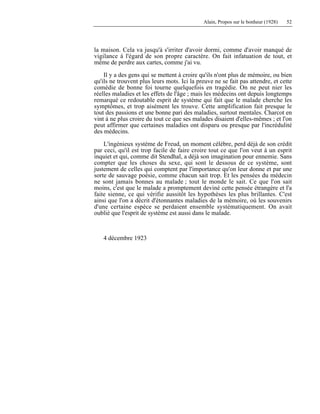 Alain, Propos sur le bonheur (1928) 52
la maison. Cela va jusqu'à s'irriter d'avoir dormi, comme d'avoir manqué de
vigilance à l'égard de son propre caractère. On fait infatuation de tout, et
même de perdre aux cartes, comme j'ai vu.
Il y a des gens qui se mettent à croire qu'ils n'ont plus de mémoire, ou bien
qu'ils ne trouvent plus leurs mots. Ici la preuve ne se fait pas attendre, et cette
comédie de bonne foi tourne quelquefois en tragédie. On ne peut nier les
réelles maladies et les effets de l'âge ; mais les médecins ont depuis longtemps
remarqué ce redoutable esprit de système qui fait que le malade cherche les
symptômes, et trop aisément les trouve. Cette amplification fait presque le
tout des passions et une bonne pari des maladies, surtout mentales. Charcot en
vint à ne plus croire du tout ce que ses malades disaient d'elles-mêmes ; et l'on
peut affirmer que certaines maladies ont disparu ou presque par l'incrédulité
des médecins.
L'ingénieux système de Freud, un moment célèbre, perd déjà de son crédit
par ceci, qu'il est trop facile de faire croire tout ce que l'on veut à un esprit
inquiet et qui, comme dit Stendhal, a déjà son imagination pour ennemie. Sans
compter que les choses du sexe, qui sont le dessous de ce système, sont
justement de celles qui comptent par l'importance qu'on leur donne et par une
sorte de sauvage poésie, comme chacun sait trop. Et les pensées du médecin
ne sont jamais bonnes au malade ; tout le monde le sait. Ce que l'on sait
moins, c'est que le malade a promptement deviné cette pensée étrangère et l'a
faite sienne, ce qui vérifie aussitôt les hypothèses les plus brillantes. C'est
ainsi que l'on a décrit d'étonnantes maladies de la mémoire, où les souvenirs
d'une certaine espèce se perdaient ensemble systématiquement. On avait
oublié que l'esprit de système est aussi dans le malade.
4 décembre 1923
 