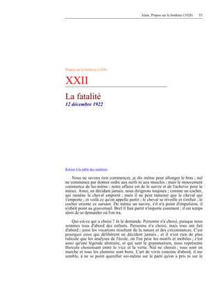 Alain, Propos sur le bonheur (1928) 53
Propos sur le bonheur (1928)
XXII
La fatalité
12 décembre 1922
Retour à la table des matières
Nous ne savons rien commencer, je dis même pour allonger le bras ; nul
ne commence par donner ordre aux nerfs ni aux muscles ; mais le mouvement
commence de lui-même ; notre affaire est de le suivre et de l'achever pour le
mieux. Ainsi, ne décidant jamais, nous dirigeons toujours ; comme un cocher,
qui ramène le cheval emporté ; mais il ne peut ramener que le cheval qui
s'emporte ; et voilà ce qu'on appelle partir ; le cheval se réveille et s'enfuit ; le
cocher oriente ce sursaut. De même un navire, s'il n'a point d'impulsion, il
n'obéit point au gouvernail. Bref il faut partir n'importe comment ; il est temps
alors de se demander où l'on ira.
Qui est-ce qui a choisi ? Je le demande. Personne n'a choisi, puisque nous
sommes tous d'abord des enfants. Personne n'a choisi, mais tous ont fait
d'abord ; ainsi les vocations résultent de la nature et des circonstances. C'est
pourquoi ceux qui délibèrent ne décident jamais ; et il n'est rien de plus
ridicule que les analyses de l'école, où l'on pèse les motifs et mobiles ; c'est
ainsi qu'une légende abstraite, et qui sent le grammairien, nous représente
Hercule choisissant entre le vice et la vertu. Nul ne choisit ; tous sont en
marche et tous les chemins sont bons. L'art de vivre consiste d'abord, il me
semble, à ne se point quereller soi-même sur le parti qu'on a pris ni sur le
 